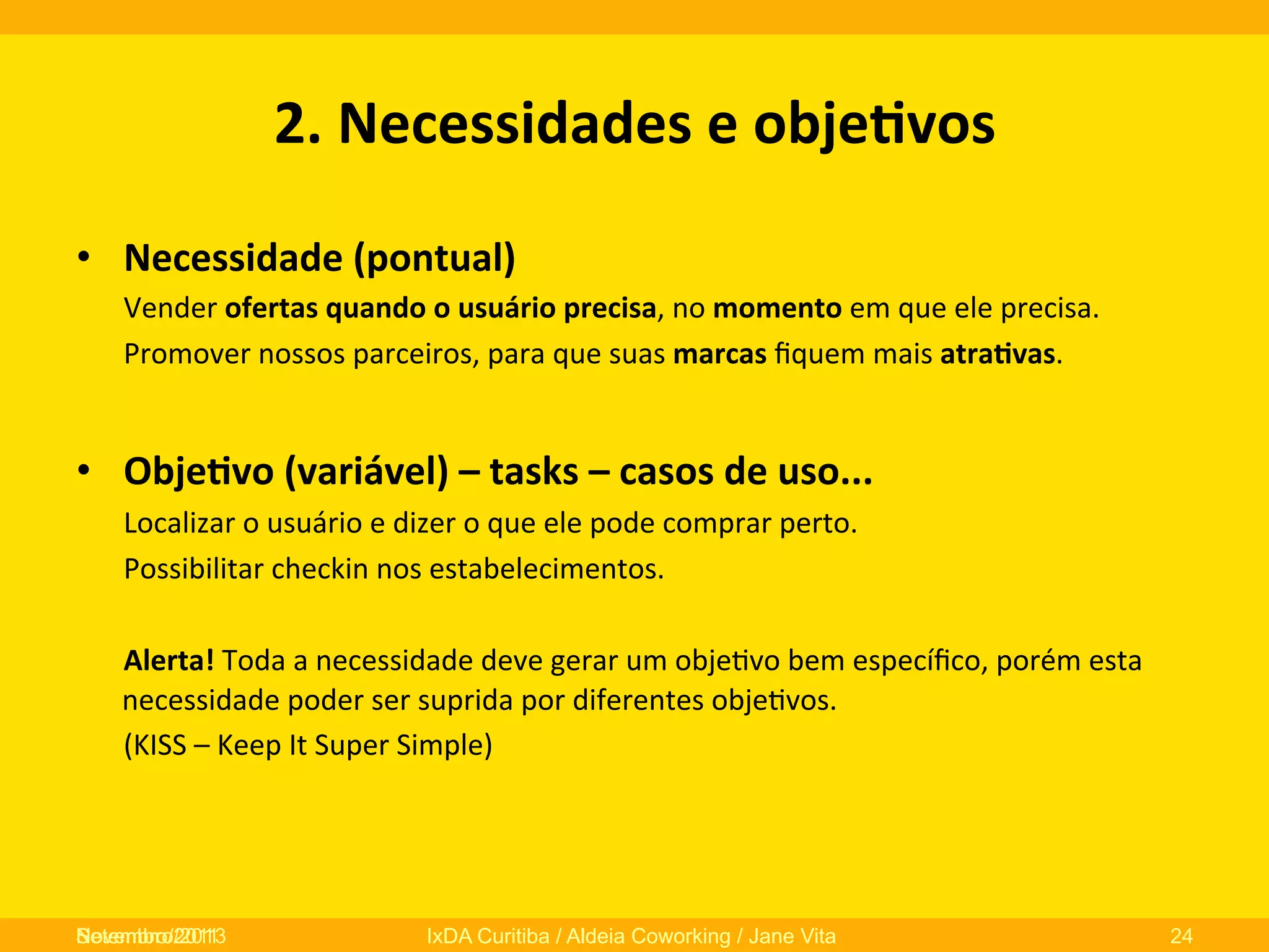 2.	
  Necessidades	
  e	
  obje3vos	
  
•  Necessidade	
  (pontual)	
  
	
  Vender	
  ofertas	
  quando	
  o	
  usuário	
  precisa,	
  no	
  momento	
  em	
  que	
  ele	
  precisa.	
  
	
  Promover	
  nossos	
  parceiros,	
  para	
  que	
  suas	
  marcas	
  ﬁquem	
  mais	
  atra3vas.	
  

	
  
•  Obje3vo	
  (variável)	
  –	
  tasks	
  –	
  casos	
  de	
  uso...	
  
	
  Localizar	
  o	
  usuário	
  e	
  dizer	
  o	
  que	
  ele	
  pode	
  comprar	
  perto.	
  
	
  Possibilitar	
  checkin	
  nos	
  estabelecimentos.	
  
	
  
	
  Alerta!	
  Toda	
  a	
  necessidade	
  deve	
  gerar	
  um	
  obje0vo	
  bem	
  especíﬁco,	
  porém	
  esta	
  
necessidade	
  poder	
  ser	
  suprida	
  por	
  diferentes	
  obje0vos.	
  	
  
	
  (KISS	
  –	
  Keep	
  It	
  Super	
  Simple)	
  

Novembro/2013
Setembro/2011

IxDA Curitiba / Aldeia Coworking / Jane Vita

24

 
