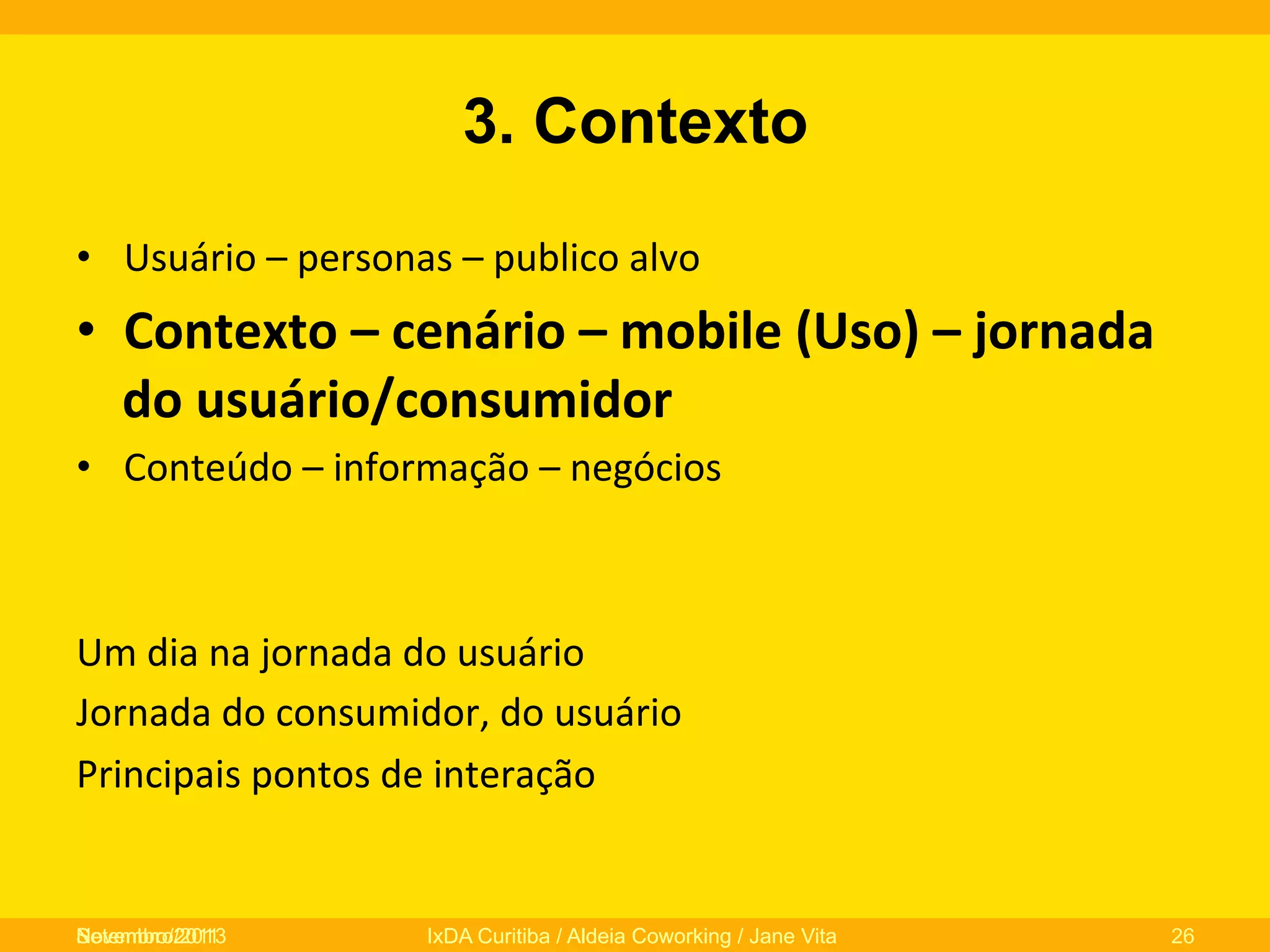 3. Contexto
•  Usuário	
  –	
  personas	
  –	
  publico	
  alvo	
  

•  Contexto	
  –	
  cenário	
  –	
  mobile	
  (Uso)	
  –	
  jornada	
  
do	
  usuário/consumidor	
  
•  Conteúdo	
  –	
  informação	
  –	
  negócios	
  

Um	
  dia	
  na	
  jornada	
  do	
  usuário	
  
Jornada	
  do	
  consumidor,	
  do	
  usuário	
  
Principais	
  pontos	
  de	
  interação	
  
	
  
	
  
Novembro/2013
Setembro/2011

IxDA Curitiba / Aldeia Coworking / Jane Vita

26

 