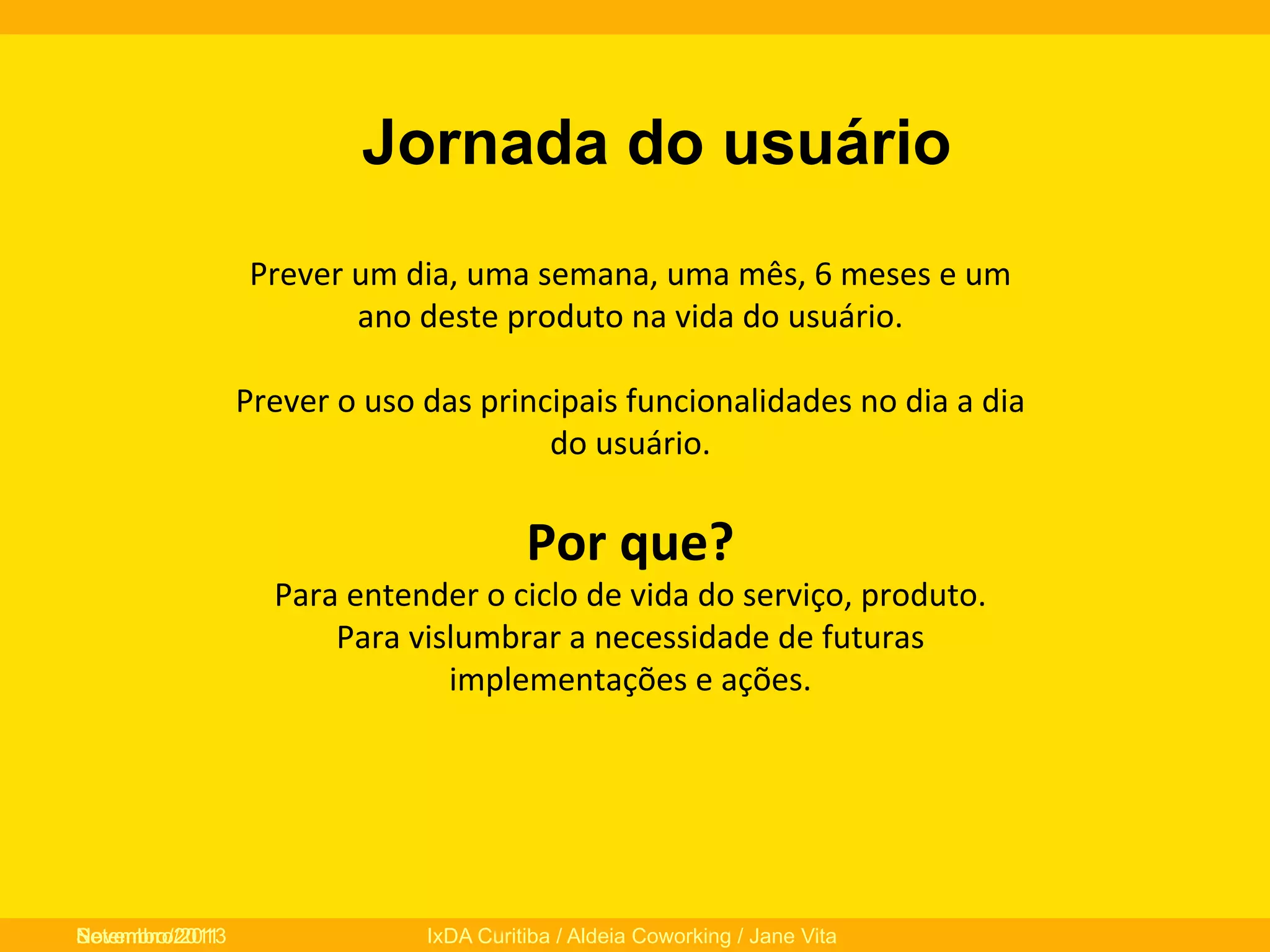 Jornada do usuário
Prever	
  um	
  dia,	
  uma	
  semana,	
  uma	
  mês,	
  6	
  meses	
  e	
  um	
  
ano	
  deste	
  produto	
  na	
  vida	
  do	
  usuário.	
  	
  
	
  
Prever	
  o	
  uso	
  das	
  principais	
  funcionalidades	
  no	
  dia	
  a	
  dia	
  
do	
  usuário.	
  
	
  

Por	
  que?	
  

Para	
  entender	
  o	
  ciclo	
  de	
  vida	
  do	
  serviço,	
  produto.	
  
Para	
  vislumbrar	
  a	
  necessidade	
  de	
  futuras	
  
implementações	
  e	
  ações.	
  
	
  
	
  
	
  
Novembro/2013
Setembro/2011

IxDA Curitiba / Aldeia Coworking / Jane Vita

 