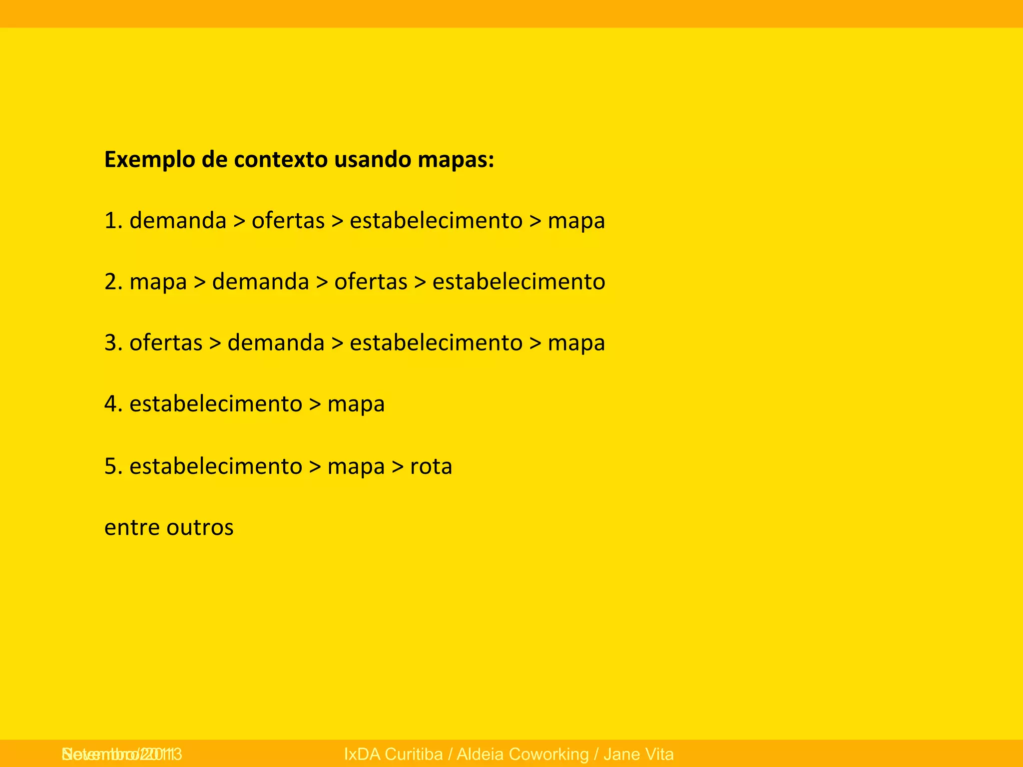 Exemplo	
  de	
  contexto	
  usando	
  mapas:	
  
	
  
1.	
  demanda	
  >	
  ofertas	
  >	
  estabelecimento	
  >	
  mapa	
  
	
  
2.	
  mapa	
  >	
  demanda	
  >	
  ofertas	
  >	
  estabelecimento	
  
	
  
3.	
  ofertas	
  >	
  demanda	
  >	
  estabelecimento	
  >	
  mapa	
  
	
  
4.	
  estabelecimento	
  >	
  mapa	
  
	
  
5.	
  estabelecimento	
  >	
  mapa	
  >	
  rota	
  
	
  
entre	
  outros	
  
	
  

Novembro/2013
Setembro/2011

IxDA Curitiba / Aldeia Coworking / Jane Vita

 