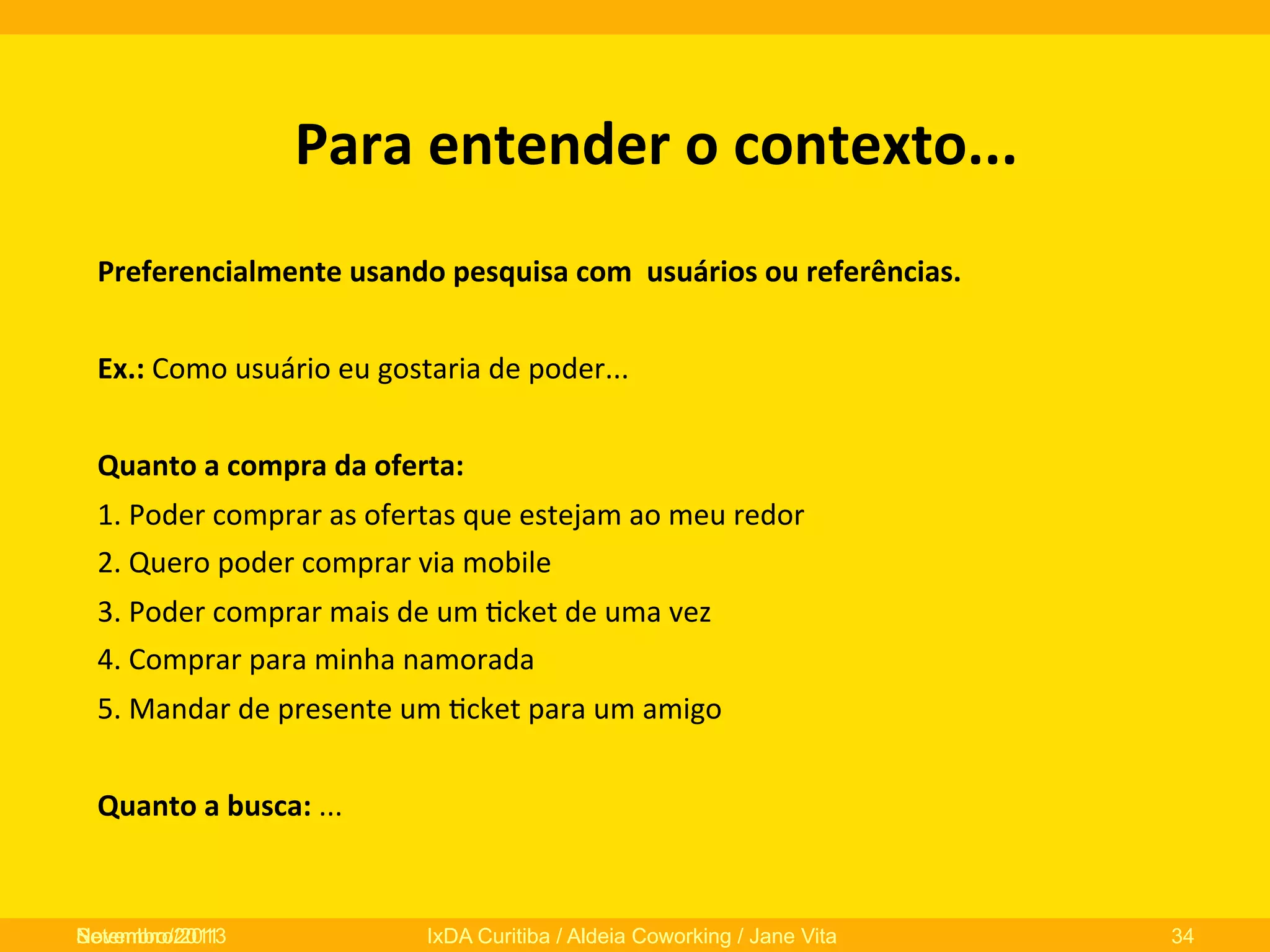 Para	
  entender	
  o	
  contexto...	
  
Preferencialmente	
  usando	
  pesquisa	
  com	
  	
  usuários	
  ou	
  referências.	
  
	
  
Ex.:	
  Como	
  usuário	
  eu	
  gostaria	
  de	
  poder...	
  
	
  
Quanto	
  a	
  compra	
  da	
  oferta:	
  
1.	
  Poder	
  comprar	
  as	
  ofertas	
  que	
  estejam	
  ao	
  meu	
  redor	
  
2.	
  Quero	
  poder	
  comprar	
  via	
  mobile	
  
3.	
  Poder	
  comprar	
  mais	
  de	
  um	
  0cket	
  de	
  uma	
  vez	
  
4.	
  Comprar	
  para	
  minha	
  namorada	
  
5.	
  Mandar	
  de	
  presente	
  um	
  0cket	
  para	
  um	
  amigo	
  
	
  
Quanto	
  a	
  busca:	
  ...	
  

	
  
	
  
Novembro/2013
Setembro/2011

IxDA Curitiba / Aldeia Coworking / Jane Vita

34

 