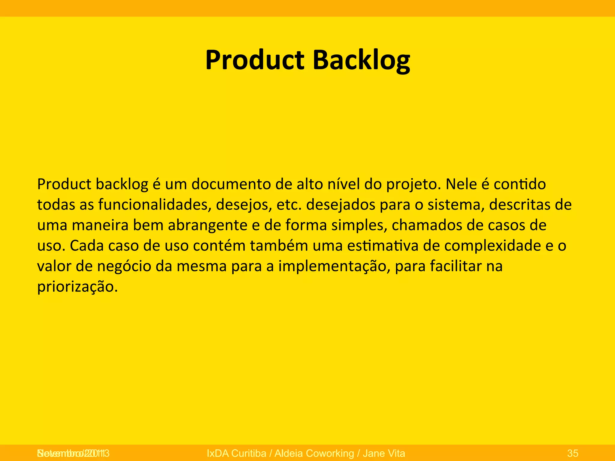 Product	
  Backlog	
  	
  

Product	
  backlog	
  é	
  um	
  documento	
  de	
  alto	
  nível	
  do	
  projeto.	
  Nele	
  é	
  con0do	
  
todas	
  as	
  funcionalidades,	
  desejos,	
  etc.	
  desejados	
  para	
  o	
  sistema,	
  descritas	
  de	
  
uma	
  maneira	
  bem	
  abrangente	
  e	
  de	
  forma	
  simples,	
  chamados	
  de	
  casos	
  de	
  
uso.	
  Cada	
  caso	
  de	
  uso	
  contém	
  também	
  uma	
  es0ma0va	
  de	
  complexidade	
  e	
  o	
  
valor	
  de	
  negócio	
  da	
  mesma	
  para	
  a	
  implementação,	
  para	
  facilitar	
  na	
  
priorização.	
  
	
  
	
  

Novembro/2013
Setembro/2011

IxDA Curitiba / Aldeia Coworking / Jane Vita

35

 