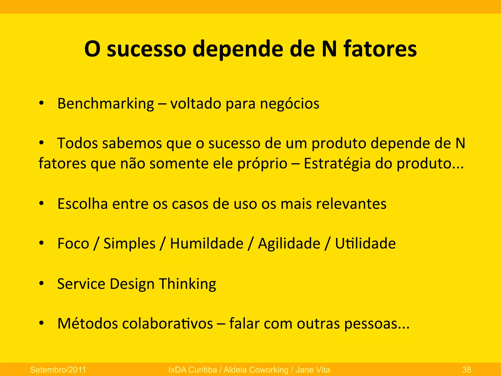 O	
  sucesso	
  depende	
  de	
  N	
  fatores	
  
•  Benchmarking	
  –	
  voltado	
  para	
  negócios	
  
•  Todos	
  sabemos	
  que	
  o	
  sucesso	
  de	
  um	
  produto	
  depende	
  de	
  N	
  
fatores	
  que	
  não	
  somente	
  ele	
  próprio	
  –	
  Estratégia	
  do	
  produto...	
  
•  Escolha	
  entre	
  os	
  casos	
  de	
  uso	
  os	
  mais	
  relevantes	
  
•  Foco	
  /	
  Simples	
  /	
  Humildade	
  /	
  Agilidade	
  /	
  U0lidade	
  
•  Service	
  Design	
  Thinking	
  	
  
•  Métodos	
  colabora0vos	
  –	
  falar	
  com	
  outras	
  pessoas...	
  
Setembro/2011

IxDA Curitiba / Aldeia Coworking / Jane Vita

38

 