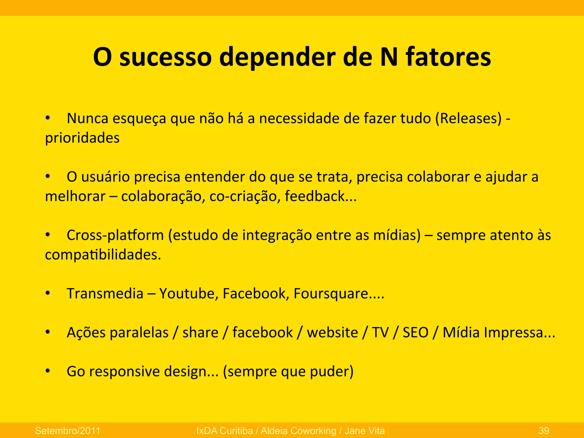 O	
  sucesso	
  depender	
  de	
  N	
  fatores	
  
•  Nunca	
  esqueça	
  que	
  não	
  há	
  a	
  necessidade	
  de	
  fazer	
  tudo	
  (Releases)	
  -­‐	
  
prioridades	
  
•  O	
  usuário	
  precisa	
  entender	
  do	
  que	
  se	
  trata,	
  precisa	
  colaborar	
  e	
  ajudar	
  a	
  
melhorar	
  –	
  colaboração,	
  co-­‐criação,	
  feedback...	
  
•  Cross-­‐plaNorm	
  (estudo	
  de	
  integração	
  entre	
  as	
  mídias)	
  –	
  sempre	
  atento	
  às	
  
compa0bilidades.	
  
•  Transmedia	
  –	
  Youtube,	
  Facebook,	
  Foursquare....	
  
•  Ações	
  paralelas	
  /	
  share	
  /	
  facebook	
  /	
  website	
  /	
  TV	
  /	
  SEO	
  /	
  Mídia	
  Impressa...	
  
•  Go	
  responsive	
  design...	
  (sempre	
  que	
  puder)	
  

Setembro/2011

IxDA Curitiba / Aldeia Coworking / Jane Vita

39

 