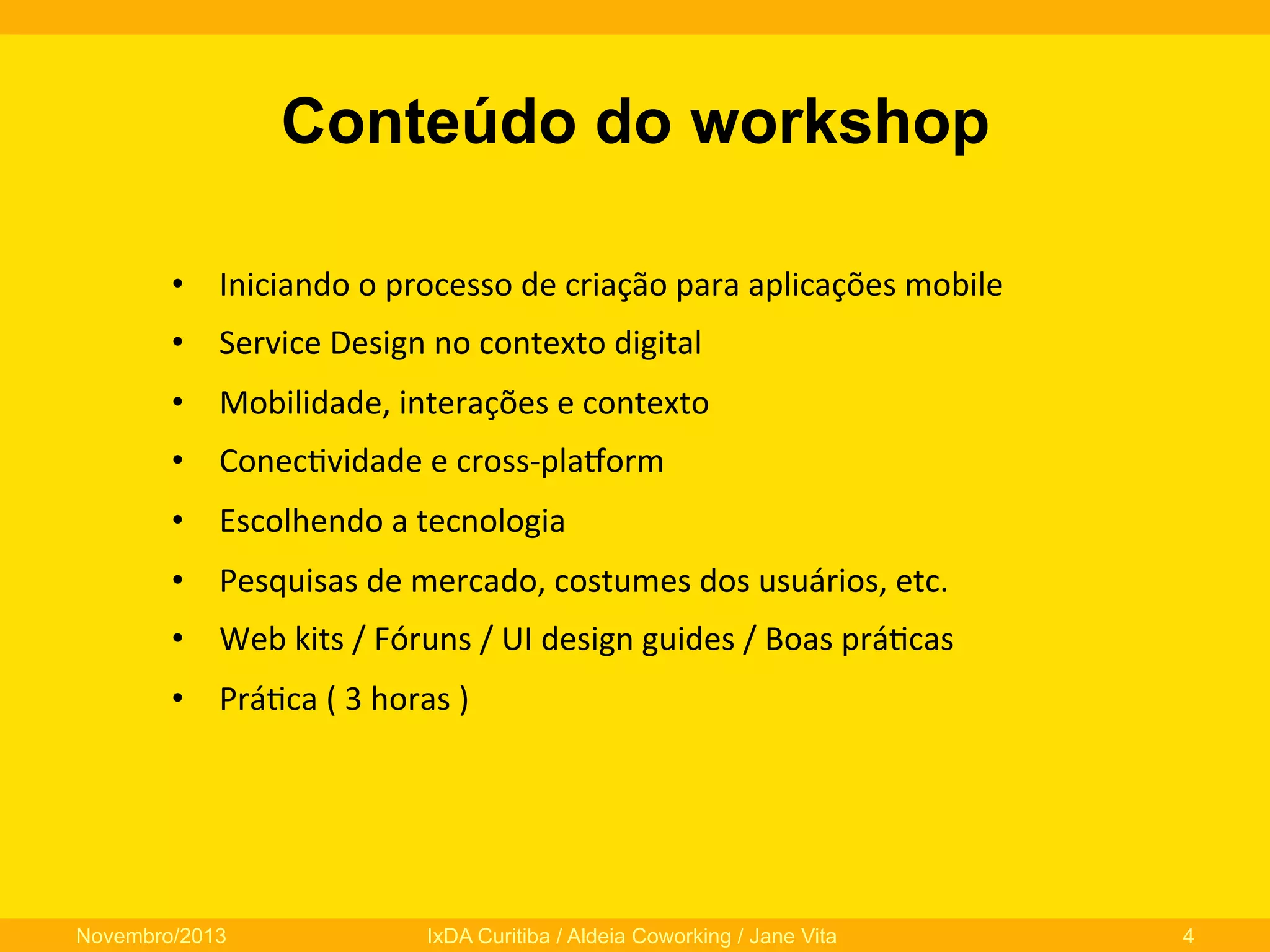 Conteúdo do workshop
•  Iniciando	
  o	
  processo	
  de	
  criação	
  para	
  aplicações	
  mobile	
  
•  Service	
  Design	
  no	
  contexto	
  digital	
  
•  Mobilidade,	
  interações	
  e	
  contexto	
  
•  Conec0vidade	
  e	
  cross-­‐plaNorm	
  
•  Escolhendo	
  a	
  tecnologia	
  
•  Pesquisas	
  de	
  mercado,	
  costumes	
  dos	
  usuários,	
  etc.	
  
•  Web	
  kits	
  /	
  Fóruns	
  /	
  UI	
  design	
  guides	
  /	
  Boas	
  prá0cas	
  
•  Prá0ca	
  (	
  3	
  horas	
  )	
  

Novembro/2013

IxDA Curitiba / Aldeia Coworking / Jane Vita

4

 
