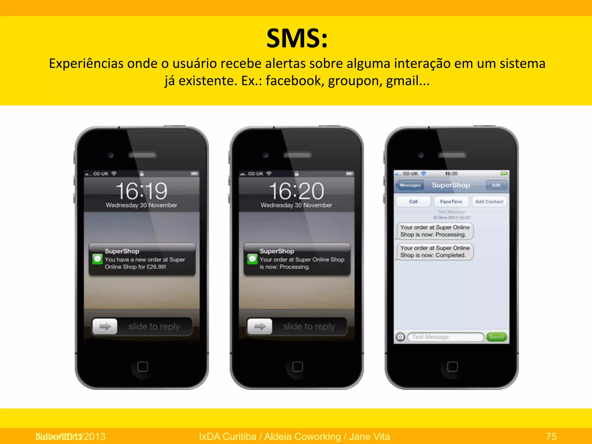 SMS:	
  	
  

Experiências	
  onde	
  o	
  usuário	
  recebe	
  alertas	
  sobre	
  alguma	
  interação	
  em	
  um	
  sistema	
  
já	
  existente.	
  Ex.:	
  facebook,	
  groupon,	
  gmail...	
  
	
  

Novembro/2013
Julho/2011

IxDA Curitiba / Aldeia Coworking / Jane Vita

75

 