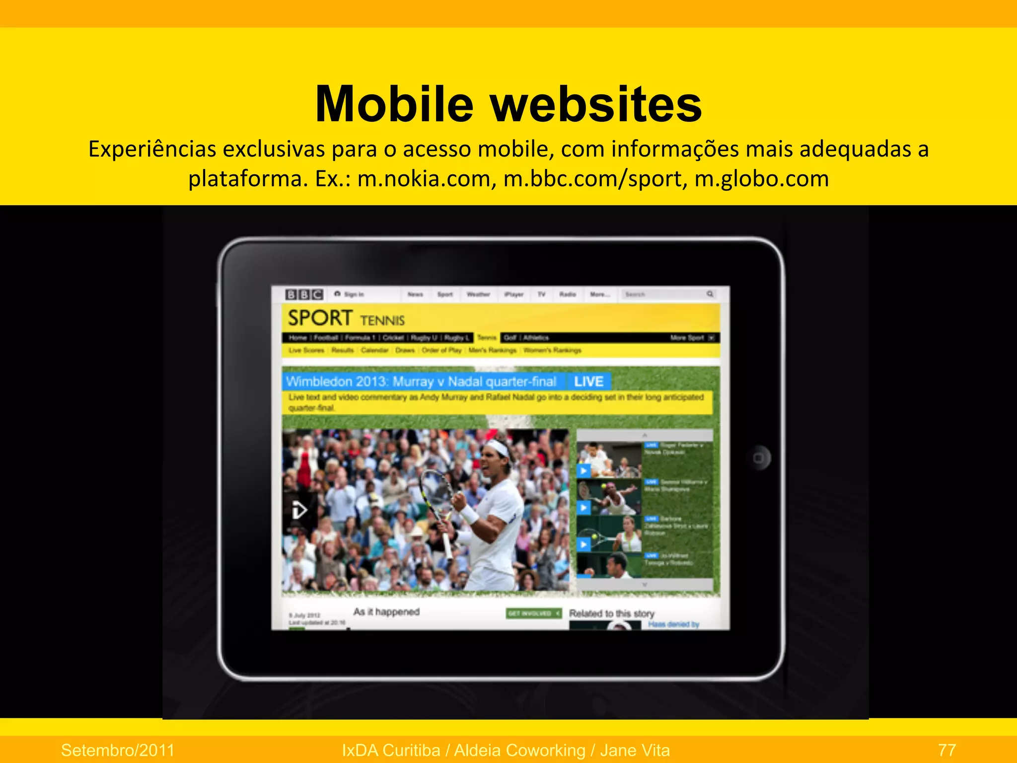 Mobile websites
Experiências	
  exclusivas	
  para	
  o	
  acesso	
  mobile,	
  com	
  informações	
  mais	
  adequadas	
  a	
  
plataforma.	
  Ex.:	
  m.nokia.com,	
  m.bbc.com/sport,	
  m.globo.com

Setembro/2011

IxDA Curitiba / Aldeia Coworking / Jane Vita

77

 