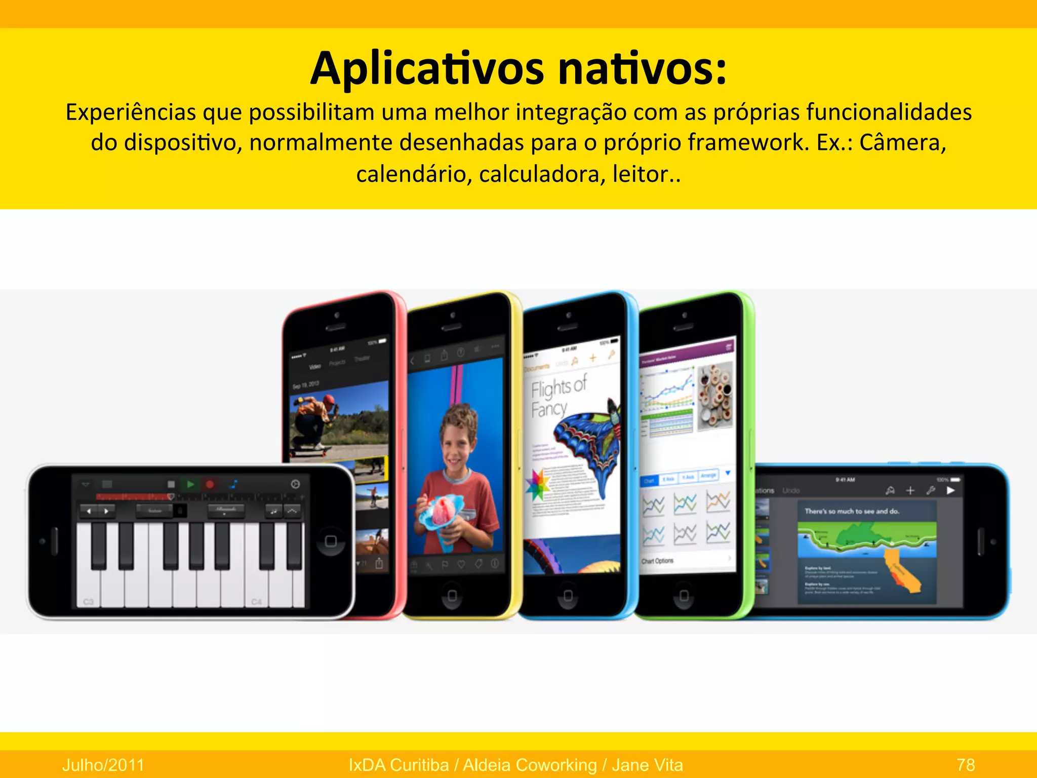 Aplica3vos	
  na3vos:	
  	
  

Experiências	
  que	
  possibilitam	
  uma	
  melhor	
  integração	
  com	
  as	
  próprias	
  funcionalidades	
  
do	
  disposi0vo,	
  normalmente	
  desenhadas	
  para	
  o	
  próprio	
  framework.	
  Ex.:	
  Câmera,	
  
calendário,	
  calculadora,	
  leitor..	
  

Julho/2011

IxDA Curitiba / Aldeia Coworking / Jane Vita

78

 