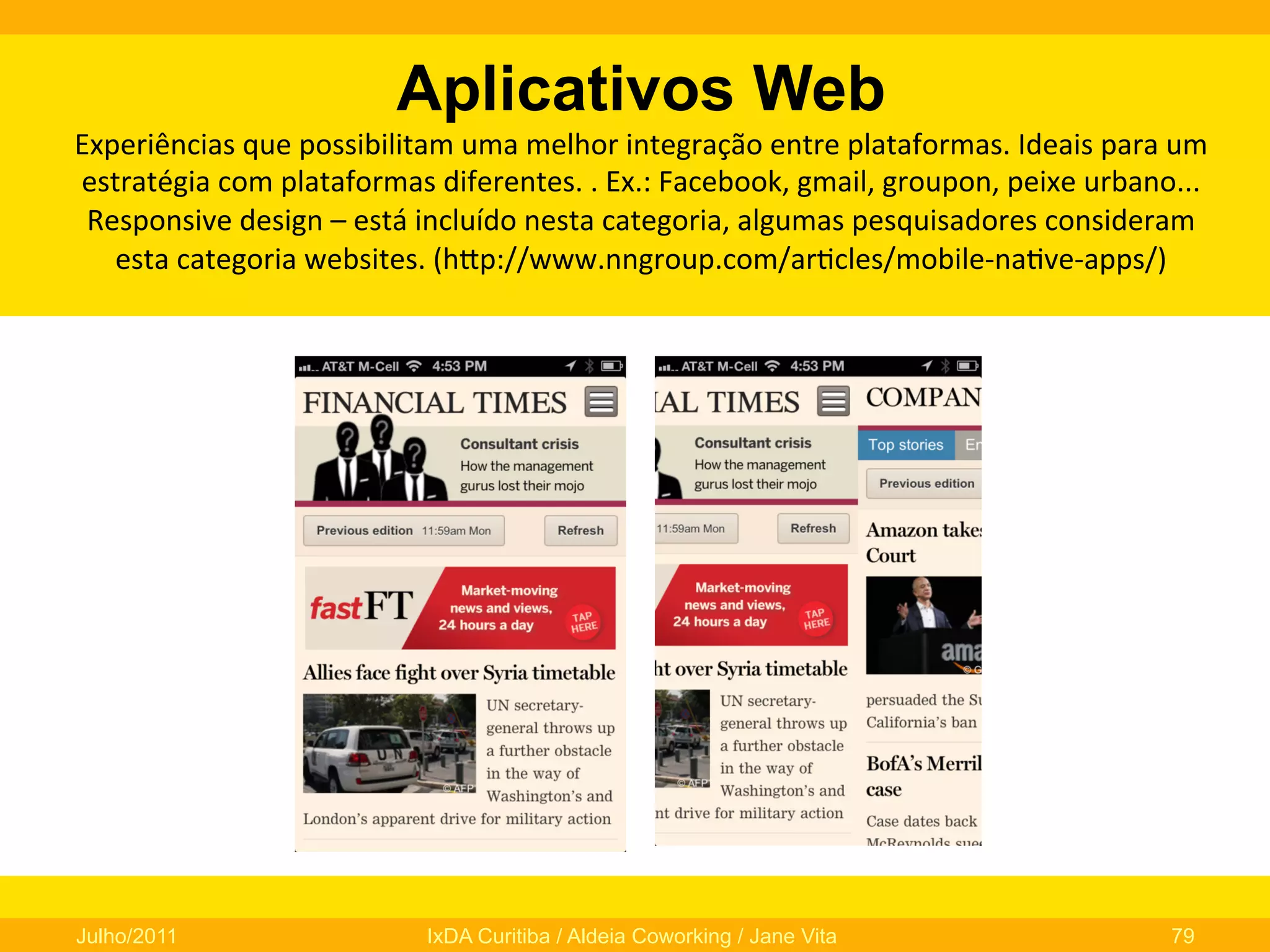 Aplicativos Web
Experiências	
  que	
  possibilitam	
  uma	
  melhor	
  integração	
  entre	
  plataformas.	
  Ideais	
  para	
  um	
  
estratégia	
  com	
  plataformas	
  diferentes.	
  .	
  Ex.:	
  Facebook,	
  gmail,	
  groupon,	
  peixe	
  urbano...	
  
Responsive	
  design	
  –	
  está	
  incluído	
  nesta	
  categoria,	
  algumas	
  pesquisadores	
  consideram	
  
esta	
  categoria	
  websites.	
  (hfp://www.nngroup.com/ar0cles/mobile-­‐na0ve-­‐apps/)	
  

Julho/2011

IxDA Curitiba / Aldeia Coworking / Jane Vita

79

 