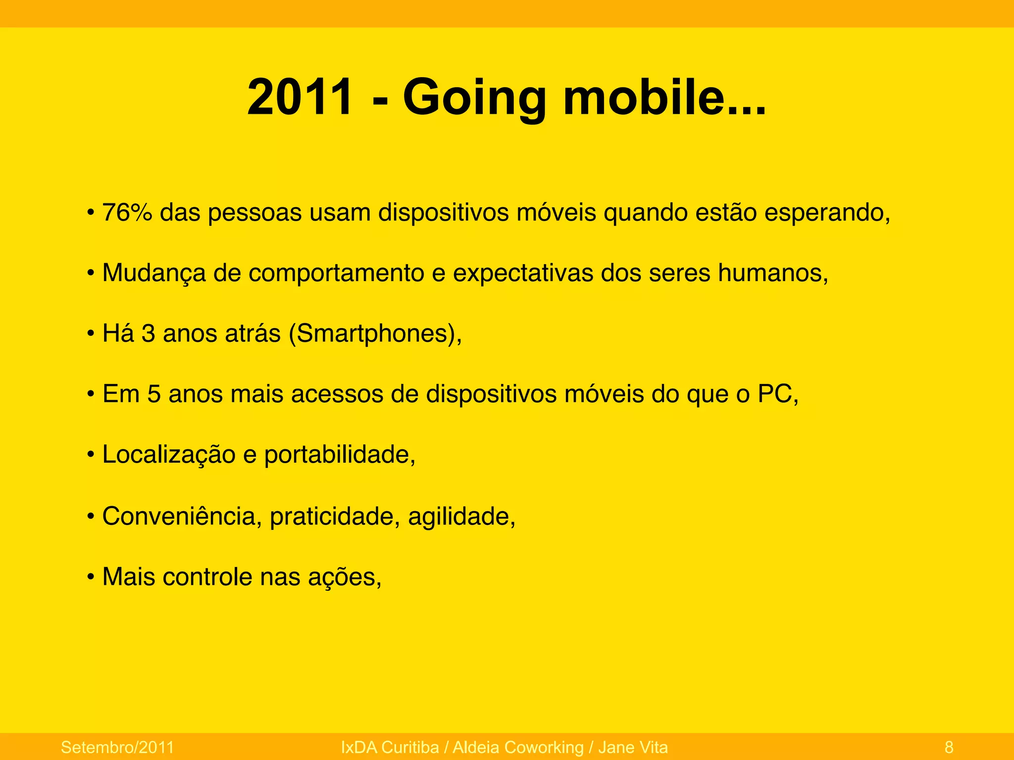 2011 - Going mobile...
•  76% das pessoas usam dispositivos móveis quando estão esperando,"
•  Mudança de comportamento e expectativas dos seres humanos,"
•  Há 3 anos atrás (Smartphones),"
•  Em 5 anos mais acessos de dispositivos móveis do que o PC,"
•  Localização e portabilidade,"
•  Conveniência, praticidade, agilidade,"
•  Mais controle nas ações,"

Setembro/2011

IxDA Curitiba / Aldeia Coworking / Jane Vita

8

 