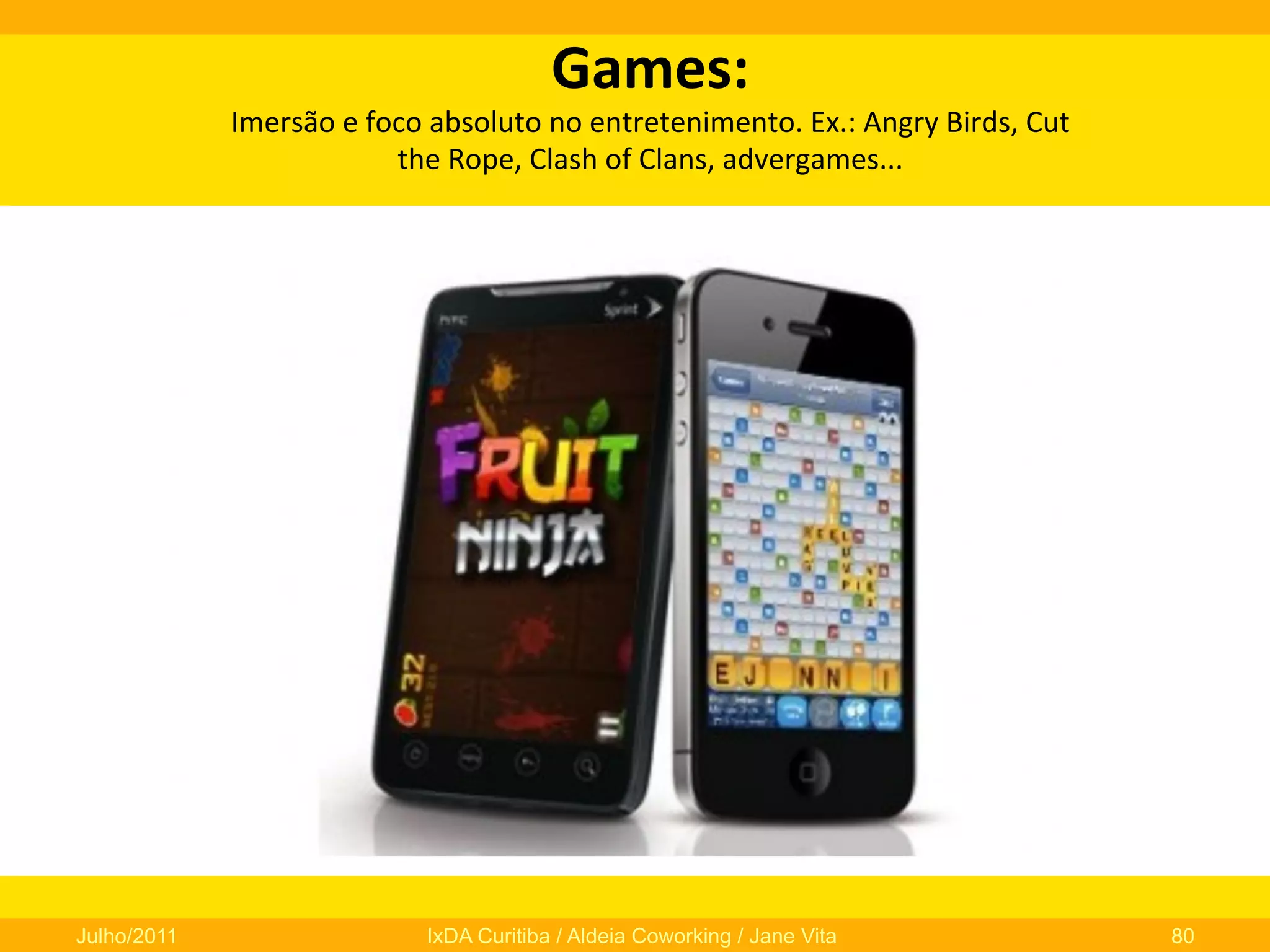 Games:	
  	
  

Imersão	
  e	
  foco	
  absoluto	
  no	
  entretenimento.	
  Ex.:	
  Angry	
  Birds,	
  Cut	
  
the	
  Rope,	
  Clash	
  of	
  Clans,	
  advergames...	
  

Julho/2011

IxDA Curitiba / Aldeia Coworking / Jane Vita

80

 