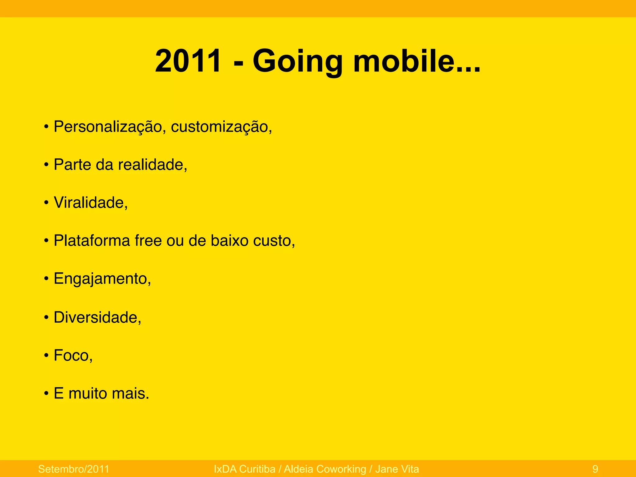 2011 - Going mobile...
•  Personalização, customização,"
•  Parte da realidade,"
•  Viralidade,"
•  Plataforma free ou de baixo custo,"
•  Engajamento,"
•  Diversidade,"
•  Foco,"
•  E muito mais."

Setembro/2011

IxDA Curitiba / Aldeia Coworking / Jane Vita

9

 