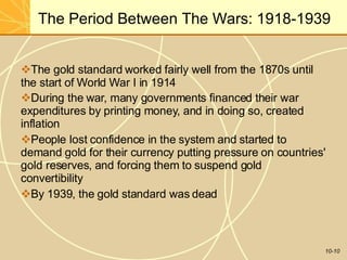 The Period Between The Wars: 1918-1939
10-10
The gold standard worked fairly well from the 1870s until
the start of World War I in 1914
During the war, many governments financed their war
expenditures by printing money, and in doing so, created
inflation
People lost confidence in the system and started to
demand gold for their currency putting pressure on countries'
gold reserves, and forcing them to suspend gold
convertibility
By 1939, the gold standard was dead
 