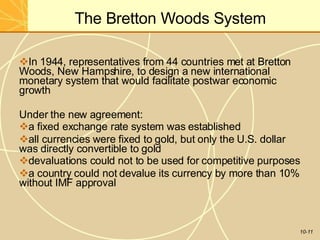 The Bretton Woods System
10-11
In 1944, representatives from 44 countries met at Bretton
Woods, New Hampshire, to design a new international
monetary system that would facilitate postwar economic
growth
Under the new agreement:
a fixed exchange rate system was established
all currencies were fixed to gold, but only the U.S. dollar
was directly convertible to gold
devaluations could not to be used for competitive purposes
a country could not devalue its currency by more than 10%
without IMF approval
 