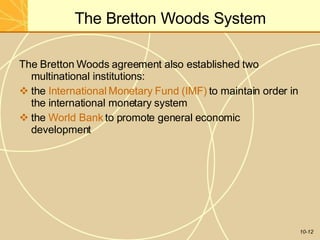 The Bretton Woods System
10-12
The Bretton Woods agreement also established two
multinational institutions:
 the International Monetary Fund (IMF) to maintain order in
the international monetary system
 the World Bank to promote general economic
development
 