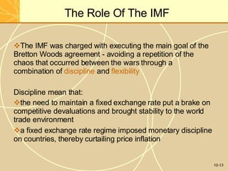 The Role Of The IMF
10-13
The IMF was charged with executing the main goal of the
Bretton Woods agreement - avoiding a repetition of the
chaos that occurred between the wars through a
combination of discipline and flexibility
Discipline mean that:
the need to maintain a fixed exchange rate put a brake on
competitive devaluations and brought stability to the world
trade environment
a fixed exchange rate regime imposed monetary discipline
on countries, thereby curtailing price inflation
 