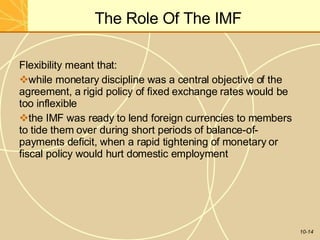 The Role Of The IMF
10-14
Flexibility meant that:
while monetary discipline was a central objective of the
agreement, a rigid policy of fixed exchange rates would be
too inflexible
the IMF was ready to lend foreign currencies to members
to tide them over during short periods of balance-of-
payments deficit, when a rapid tightening of monetary or
fiscal policy would hurt domestic employment
 
