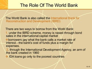 The Role Of The World Bank
10-15
The World Bank is also called the International Bank for
Reconstruction and Development (IBRD)
There are two ways to borrow from the World Bank:
1. under the IBRD scheme, money is raised through bond
sales in the international capital market
borrowers pay what the bank calls a market rate of
interest - the bank's cost of funds plus a margin for
expenses.
2. through the International Development Agency, an arm of
the bank created in 1960
 IDA loans go only to the poorest countries
 