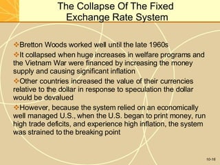 The Collapse Of The Fixed
Exchange Rate System
10-16
Bretton Woods worked well until the late 1960s
It collapsed when huge increases in welfare programs and
the Vietnam War were financed by increasing the money
supply and causing significant inflation
Other countries increased the value of their currencies
relative to the dollar in response to speculation the dollar
would be devalued
However, because the system relied on an economically
well managed U.S., when the U.S. began to print money, run
high trade deficits, and experience high inflation, the system
was strained to the breaking point
 