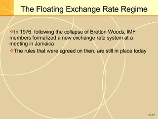 The Floating Exchange Rate Regime
10-17
In 1976, following the collapse of Bretton Woods, IMF
members formalized a new exchange rate system at a
meeting in Jamaica
The rules that were agreed on then, are still in place today
 