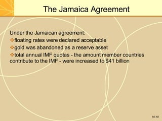 The Jamaica Agreement
10-18
Under the Jamaican agreement:
floating rates were declared acceptable
gold was abandoned as a reserve asset
total annual IMF quotas - the amount member countries
contribute to the IMF - were increased to $41 billion
 