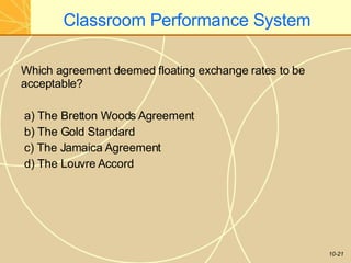 Classroom Performance System
10-21
Which agreement deemed floating exchange rates to be
acceptable?
a) The Bretton Woods Agreement
b) The Gold Standard
c) The Jamaica Agreement
d) The Louvre Accord
 