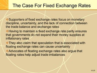 The Case For Fixed Exchange Rates
10-25
Supporters of fixed exchange rates focus on monetary
discipline, uncertainty, and the lack of connection between
the trade balance and exchange rates
Having to maintain a fixed exchange rate parity ensures
that governments do not expand their money supplies at
inflationary rates
They also claim that speculation that is associated with
floating exchange rates can cause uncertainty
Advocates of floating exchange rates also argue that
floating rates help adjust trade imbalances
 
