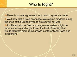 Who Is Right?
10-26
There is no real agreement as to which system is better
We know that a fixed exchange rate regime modeled along
the lines of the Bretton Woods system will not work
A different kind of fixed exchange rate system might be
more enduring and might foster the kind of stability that
would facilitate more rapid growth in international trade and
investment
 