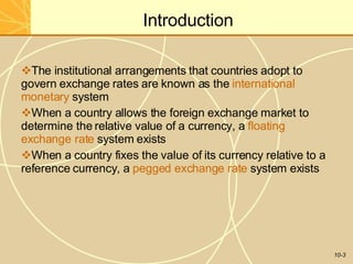 Introduction
10-3
The institutional arrangements that countries adopt to
govern exchange rates are known as the international
monetary system
When a country allows the foreign exchange market to
determine the relative value of a currency, a floating
exchange rate system exists
When a country fixes the value of its currency relative to a
reference currency, a pegged exchange rate system exists
 