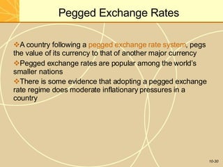 Pegged Exchange Rates
10-30
A country following a pegged exchange rate system, pegs
the value of its currency to that of another major currency
Pegged exchange rates are popular among the world’s
smaller nations
There is some evidence that adopting a pegged exchange
rate regime does moderate inflationary pressures in a
country
 