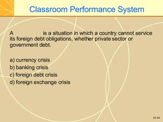 Classroom Performance System
10-34
A is a situation in which a country cannot service
its foreign debt obligations, whether private sector or
government debt.
a) currency crisis
b) banking crisis
c) foreign debt crisis
d) foreign exchange crisis
 