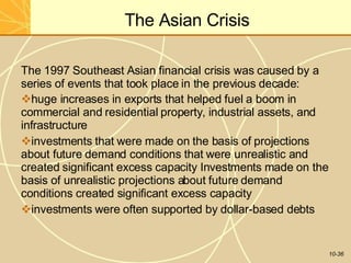The Asian Crisis
10-36
The 1997 Southeast Asian financial crisis was caused by a
series of events that took place in the previous decade:
huge increases in exports that helped fuel a boom in
commercial and residential property, industrial assets, and
infrastructure
investments that were made on the basis of projections
about future demand conditions that were unrealistic and
created significant excess capacity Investments made on the
basis of unrealistic projections about future demand
conditions created significant excess capacity
investments were often supported by dollar-based debts
 