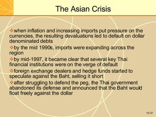 The Asian Crisis
10-37
when inflation and increasing imports put pressure on the
currencies, the resulting devaluations led to default on dollar
denominated debts
by the mid 1990s, imports were expanding across the
region
by mid-1997, it became clear that several key Thai
financial institutions were on the verge of default
foreign exchange dealers and hedge funds started to
speculate against the Baht, selling it short
after struggling to defend the peg, the Thai government
abandoned its defense and announced that the Baht would
float freely against the dollar
 