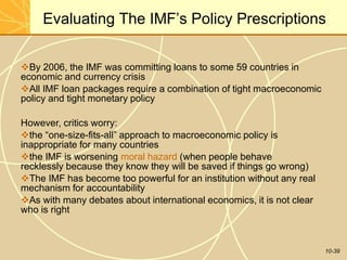 Evaluating The IMF’s Policy Prescriptions
10-39
By 2006, the IMF was committing loans to some 59 countries in
economic and currency crisis
All IMF loan packages require a combination of tight macroeconomic
policy and tight monetary policy
However, critics worry:
the “one-size-fits-all” approach to macroeconomic policy is
inappropriate for many countries
the IMF is worsening moral hazard (when people behave
recklessly because they know they will be saved if things go wrong)
The IMF has become too powerful for an institution without any real
mechanism for accountability
As with many debates about international economics, it is not clear
who is right
 