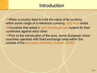 Introduction
10-4
When a country tried to hold the value of its currency
within some range of a reference currency, dirty float exists
Countries that adopt a fixed exchange rate system fix their
currencies against each other
Prior to the introduction of the euro, some European Union
countries operated with fixed exchange rates within the
context of the European Monetary System (EMS)
 