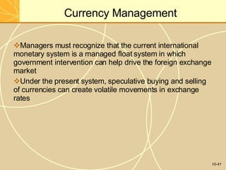 Currency Management
10-41
Managers must recognize that the current international
monetary system is a managed float system in which
government intervention can help drive the foreign exchange
market
Under the present system, speculative buying and selling
of currencies can create volatile movements in exchange
rates
 