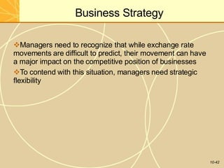 Business Strategy
10-42
Managers need to recognize that while exchange rate
movements are difficult to predict, their movement can have
a major impact on the competitive position of businesses
To contend with this situation, managers need strategic
flexibility
 