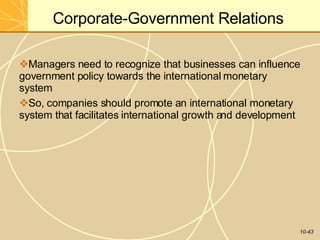 Corporate-Government Relations
10-43
Managers need to recognize that businesses can influence
government policy towards the international monetary
system
So, companies should promote an international monetary
system that facilitates international growth and development
 