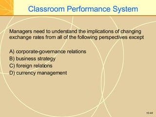 Classroom Performance System
10-44
Managers need to understand the implications of changing
exchange rates from all of the following perspectives except
A) corporate-governance relations
B) business strategy
C) foreign relations
D) currency management
 