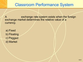 Classroom Performance System
10-5
A exchange rate system exists when the foreign
exchange market determines the relative value of a
currency.
a) Fixed
b) Floating
c) Pegged
d) Market
 