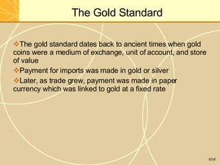 The Gold Standard
10-6
The gold standard dates back to ancient times when gold
coins were a medium of exchange, unit of account, and store
of value
Payment for imports was made in gold or silver
Later, as trade grew, payment was made in paper
currency which was linked to gold at a fixed rate
 