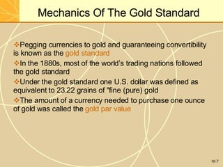 Mechanics Of The Gold Standard
10-7
Pegging currencies to gold and guaranteeing convertibility
is known as the gold standard
In the 1880s, most of the world’s trading nations followed
the gold standard
Under the gold standard one U.S. dollar was defined as
equivalent to 23.22 grains of "fine (pure) gold
The amount of a currency needed to purchase one ounce
of gold was called the gold par value
 