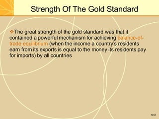 Strength Of The Gold Standard
10-8
The great strength of the gold standard was that it
contained a powerful mechanism for achieving balance-of-
trade equilibrium (when the income a country’s residents
earn from its exports is equal to the money its residents pay
for imports) by all countries
 