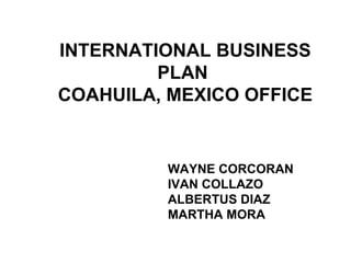 INTERNATIONAL BUSINESS PLAN  COAHUILA, MEXICO OFFICE  WAYNE CORCORAN IVAN COLLAZO ALBERTUS DIAZ MARTHA MORA 