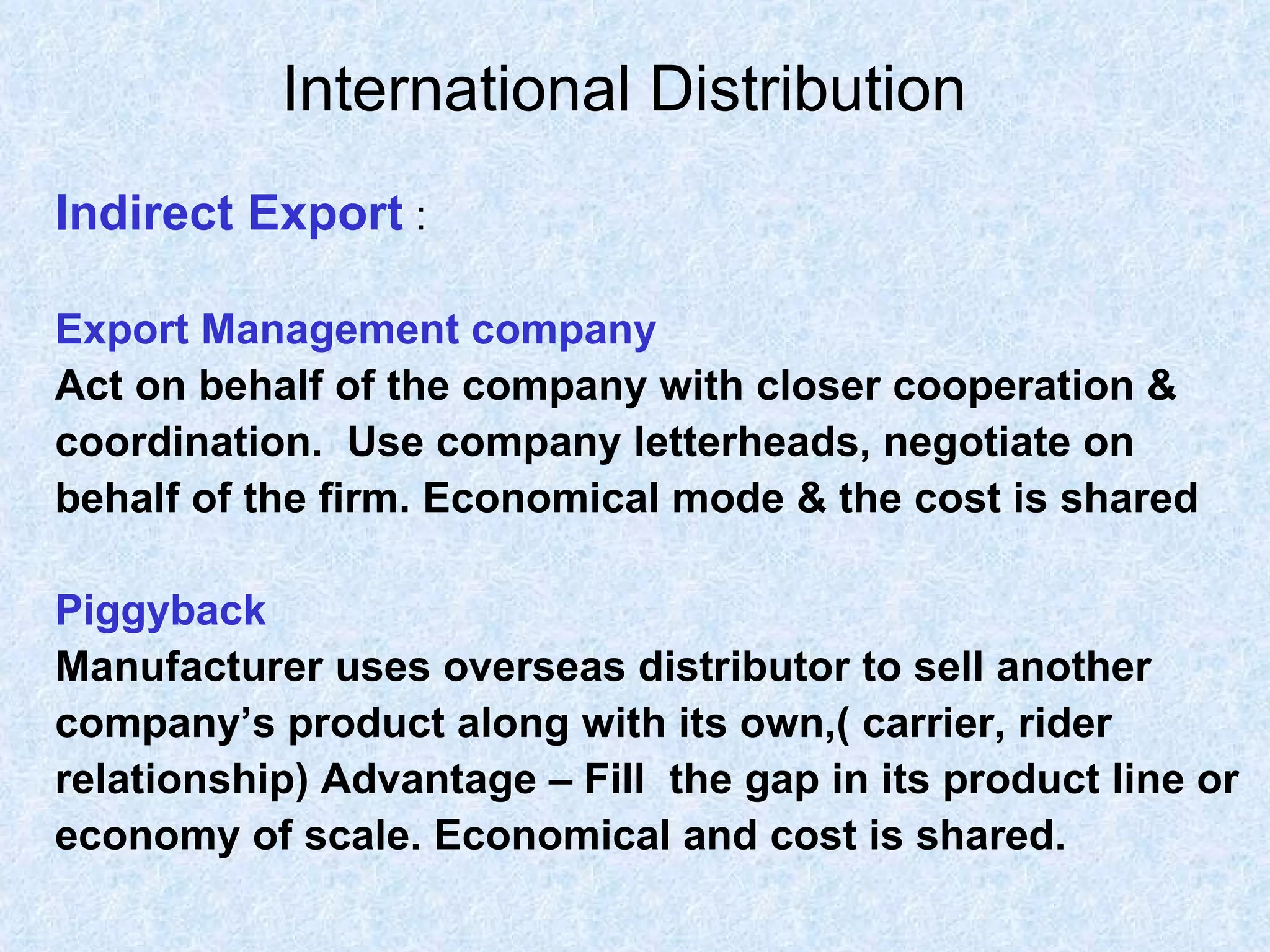 International Distribution   Indirect Export  : Export Management company Act on behalf of the company with closer cooperation &  coordination.  Use company letterheads, negotiate on  behalf of the firm. Economical mode & the cost is shared Piggyback Manufacturer uses overseas distributor to sell another  company’s product along with its own,( carrier, rider  relationship) Advantage – Fill  the gap in its product line or  economy of scale. Economical and cost is shared. 