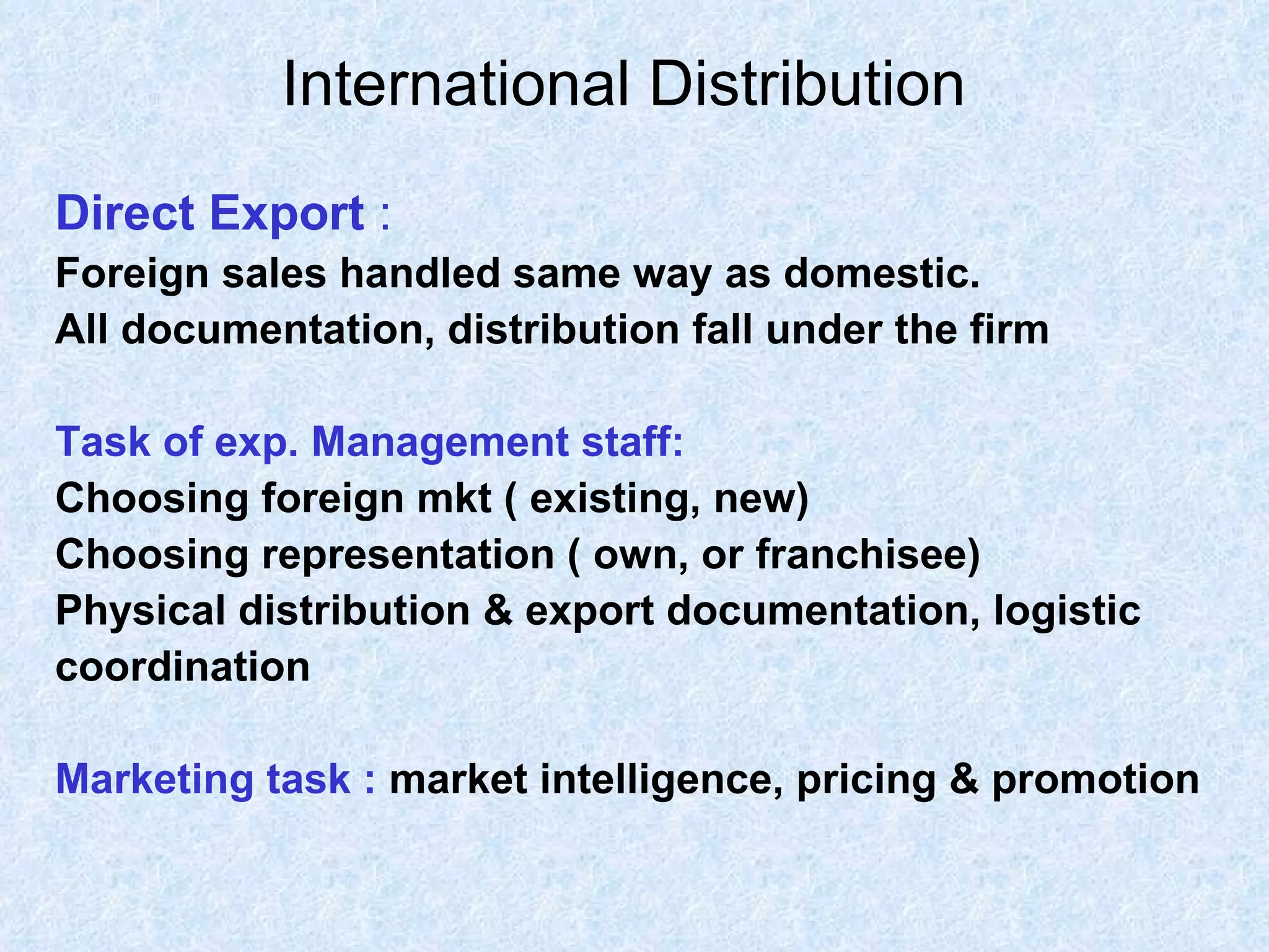 International Distribution   Direct Export  : Foreign sales handled same way as domestic. All documentation, distribution fall under the firm Task of exp. Management staff: Choosing foreign mkt ( existing, new) Choosing representation ( own, or franchisee) Physical distribution & export documentation, logistic coordination Marketing task :   market intelligence, pricing & promotion 