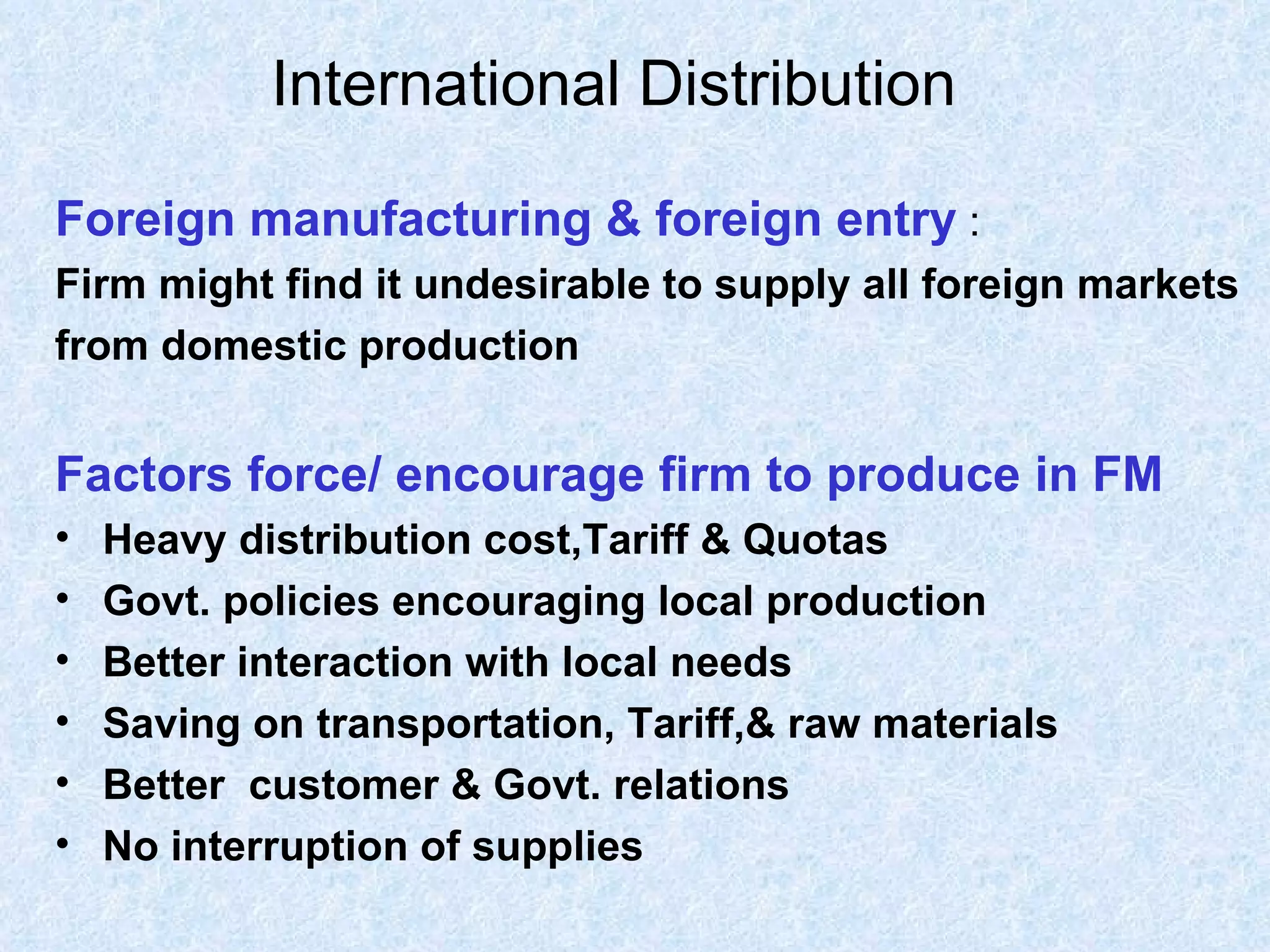 International Distribution   Foreign manufacturing & foreign entry  : Firm might find it undesirable to supply all foreign markets from domestic production Factors force/ encourage firm to produce in FM Heavy distribution cost,Tariff & Quotas Govt. policies encouraging local production Better interaction with local needs Saving on transportation, Tariff,& raw materials Better  customer & Govt. relations No interruption of supplies 