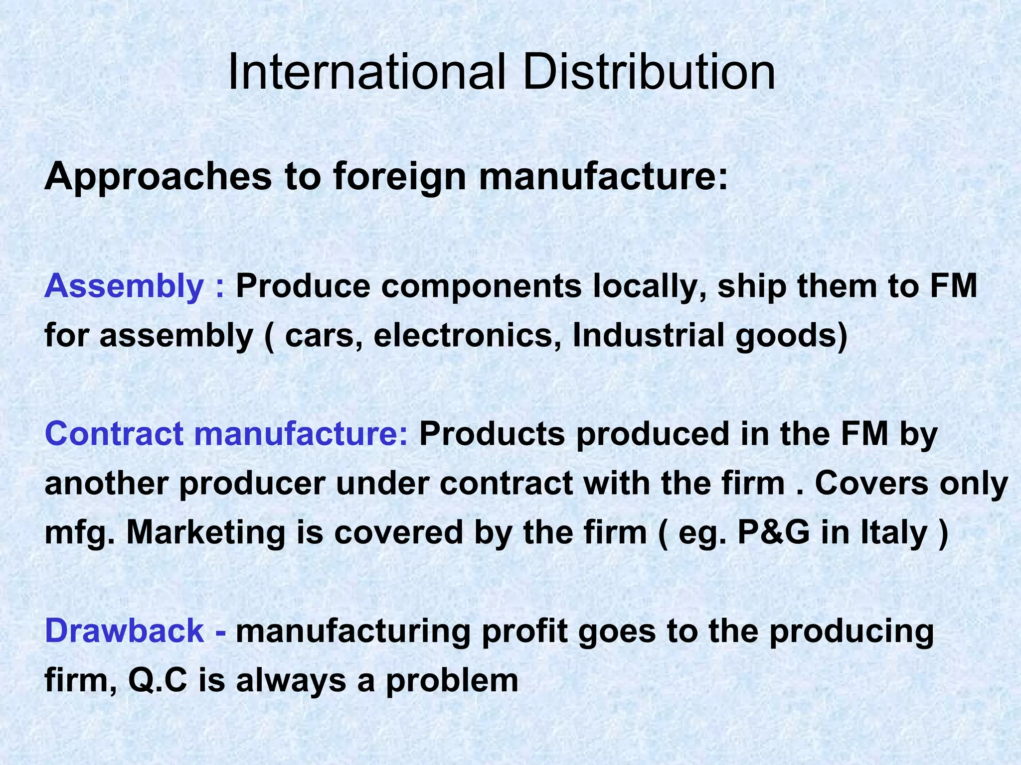 International Distribution   Approaches to foreign manufacture: Assembly :   Produce components locally, ship them to FM  for assembly ( cars, electronics, Industrial goods) Contract manufacture:   Products produced in the FM by  another producer under contract with the firm . Covers only  mfg. Marketing is covered by the firm ( eg. P&G in Italy ) Drawback -  manufacturing profit goes to the producing  firm, Q.C is always a problem 