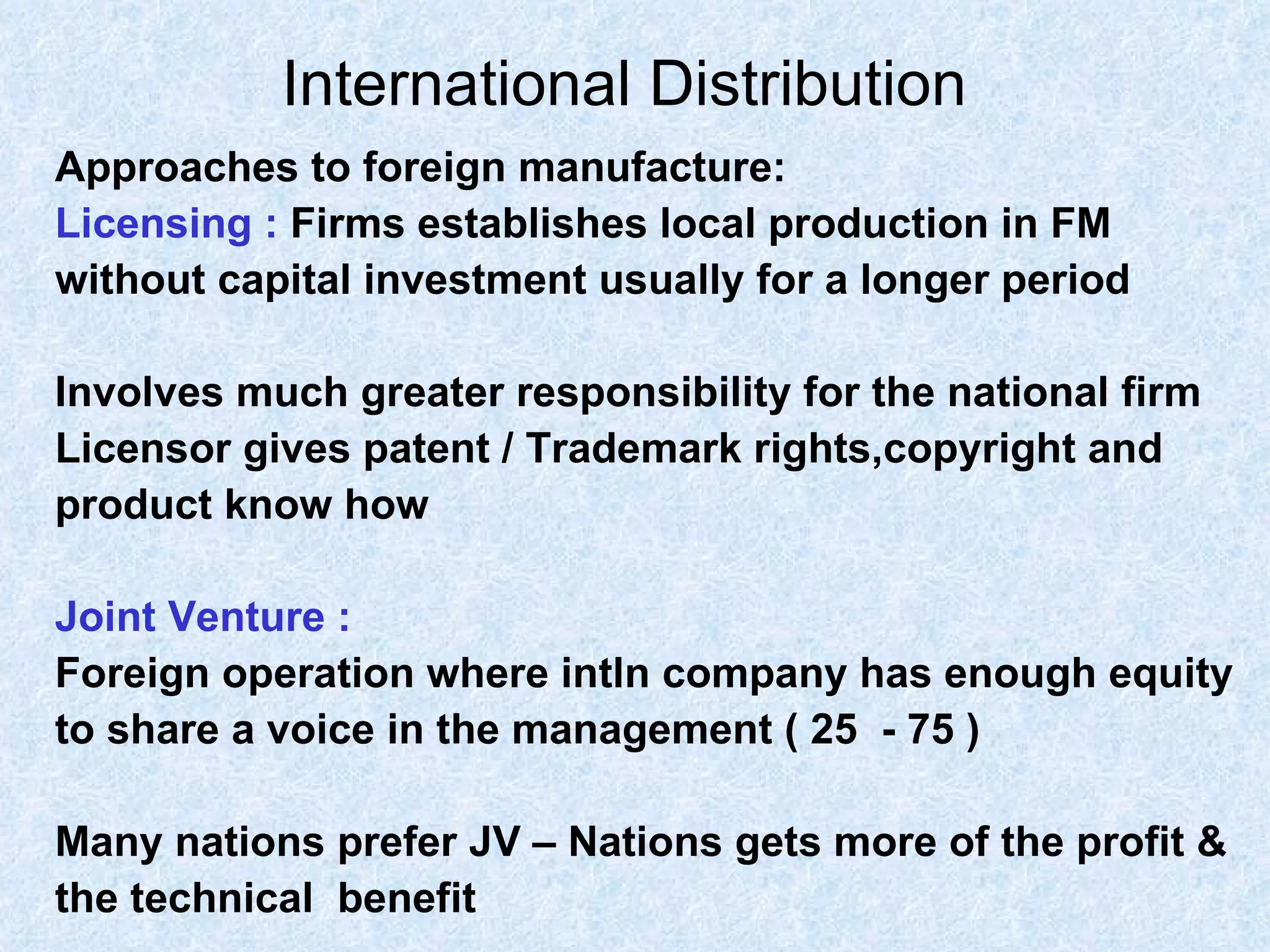 International Distribution   Approaches to foreign manufacture: Licensing :   Firms establishes local production in FM  without capital investment usually for a longer period  Involves much greater responsibility for the national firm Licensor gives patent / Trademark rights,copyright and  product know how Joint Venture : Foreign operation where intln company has enough equity  to share a voice in the management ( 25  - 75 )  Many nations prefer JV – Nations gets more of the profit &  the technical  benefit 