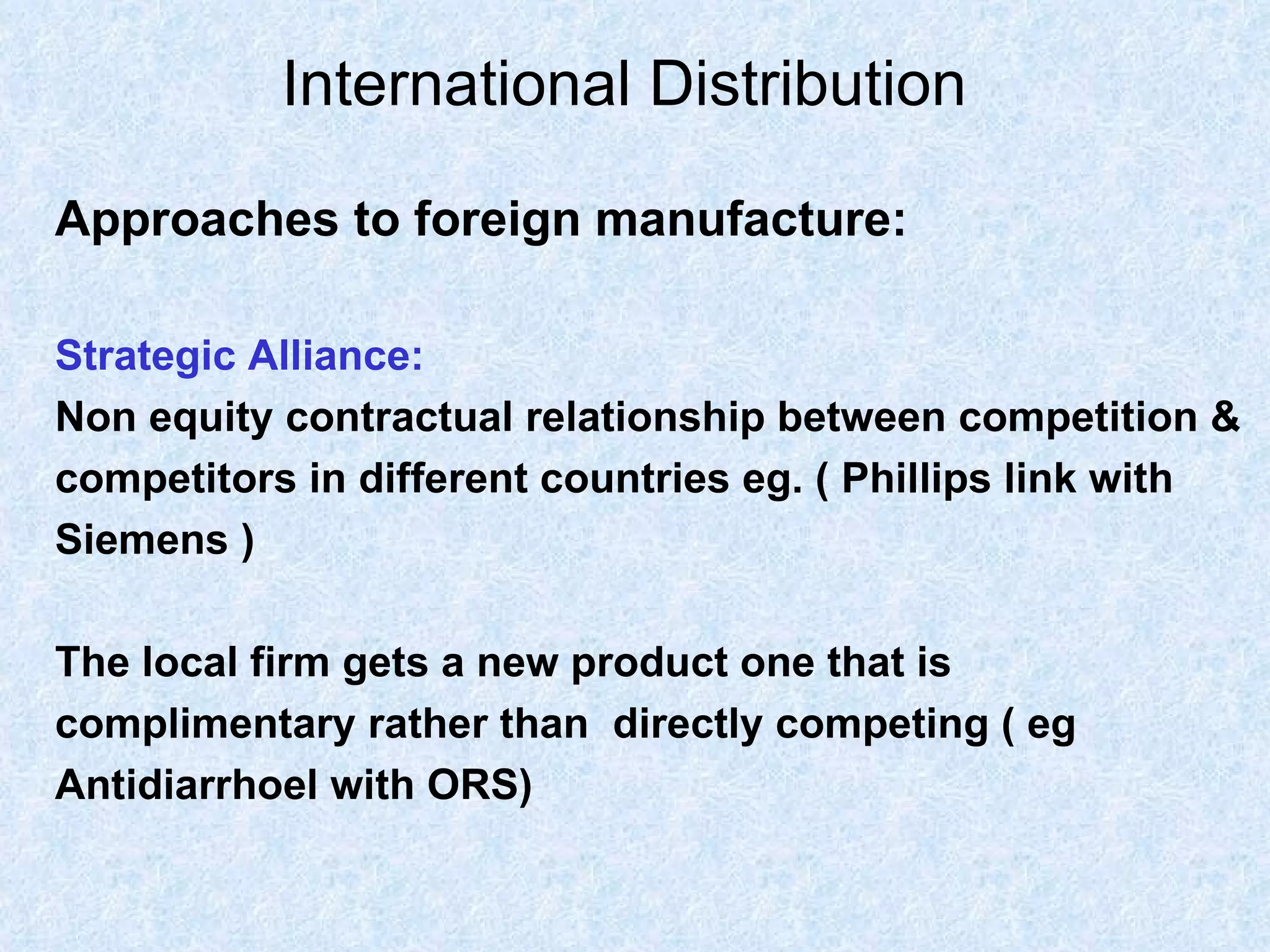 International Distribution   Approaches to foreign manufacture: Strategic Alliance:   Non equity contractual relationship between competition &  competitors in different countries eg. ( Phillips link with  Siemens ) The local firm gets a new product one that is  complimentary rather than  directly competing ( eg   Antidiarrhoel with ORS) 